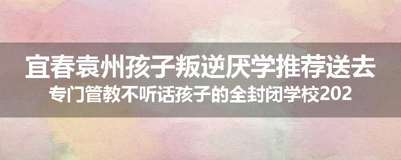 宜春袁州孩子叛逆厌学推荐送去专门管教不听话孩子的全封闭学校2025已更新(今天/推荐)