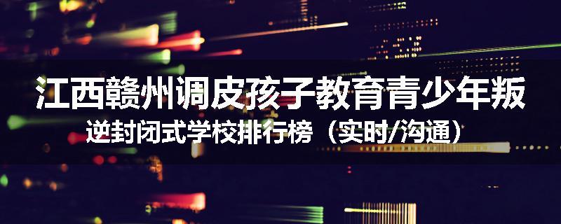 江西赣州调皮孩子教育青少年叛逆封闭式学校排行榜（实时/沟通）