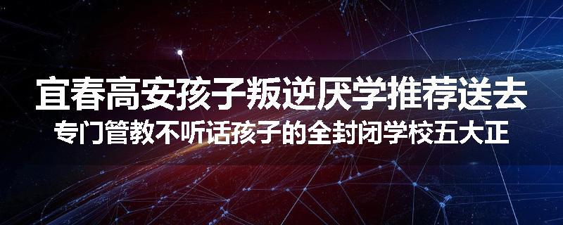 宜春高安孩子叛逆厌学推荐送去专门管教不听话孩子的全封闭学校五大正规机构