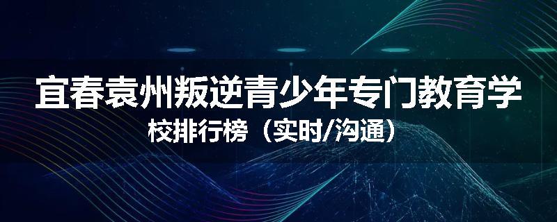 宜春袁州叛逆青少年专门教育学校排行榜（实时/沟通）