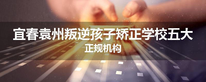宜春袁州叛逆孩子矫正学校五大正规机构