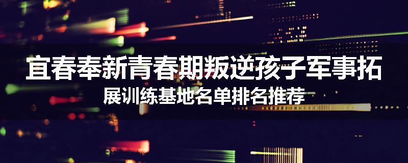宜春奉新青春期叛逆孩子军事拓展训练基地名单排名推荐