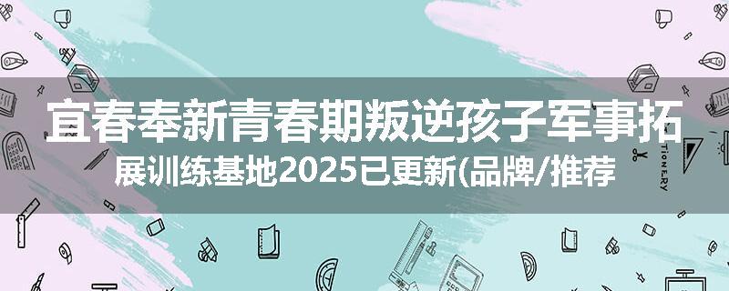 宜春奉新青春期叛逆孩子军事拓展训练基地2025已更新(品牌/推荐)