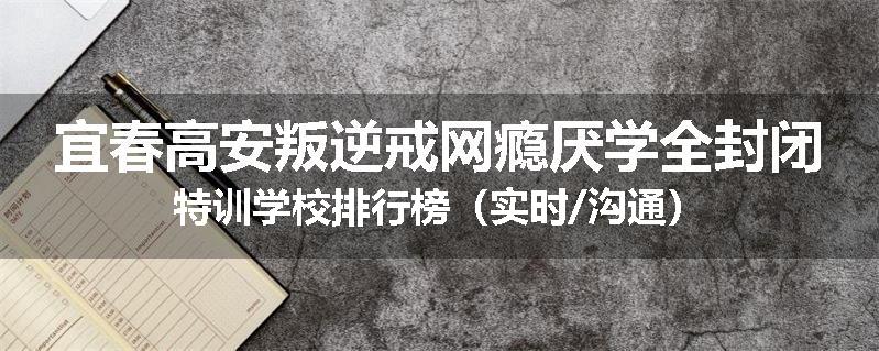 宜春高安叛逆戒网瘾厌学全封闭特训学校排行榜（实时/沟通）