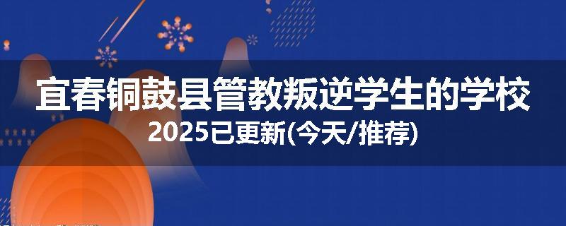 宜春铜鼓县管教叛逆学生的学校2025已更新(今天/推荐)