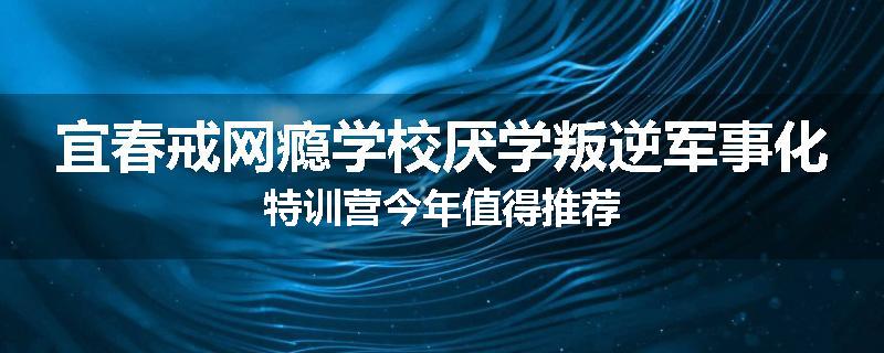 宜春戒网瘾学校厌学叛逆军事化特训营今年值得推荐