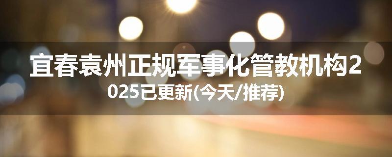 宜春袁州正规军事化管教机构2025已更新(今天/推荐)