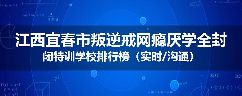 江西宜春市叛逆戒网瘾厌学全封闭特训学校排行榜（实时/沟通）
