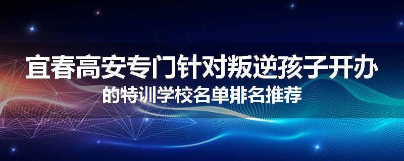 宜春高安专门针对叛逆孩子开办的特训学校名单排名推荐
