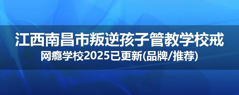 江西南昌市叛逆孩子管教学校戒网瘾学校2025已更新(品牌/推荐)