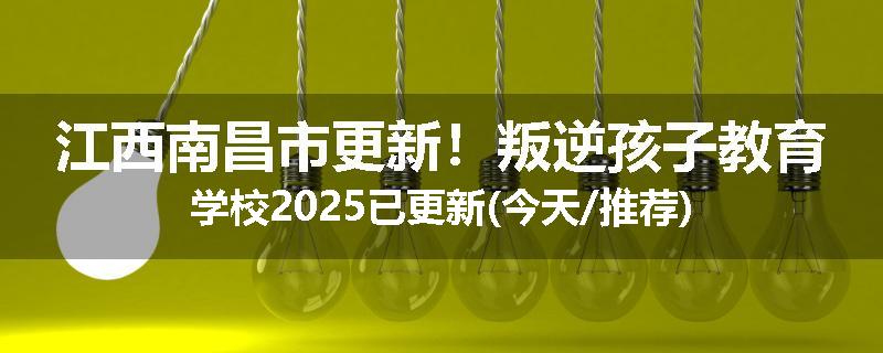 江西南昌市更新！叛逆孩子教育学校2025已更新(今天/推荐)