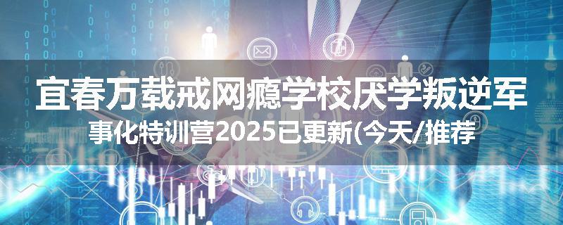 宜春万载戒网瘾学校厌学叛逆军事化特训营2025已更新(今天/推荐)