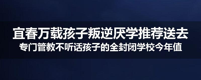 宜春万载孩子叛逆厌学推荐送去专门管教不听话孩子的全封闭学校今年值得推荐