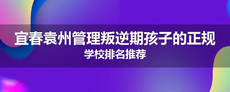 宜春袁州管理叛逆期孩子的正规学校排名推荐