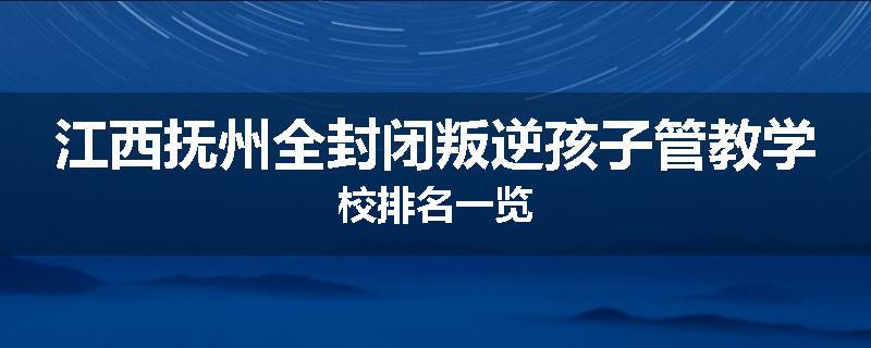 江西抚州全封闭叛逆孩子管教学校排名一览
