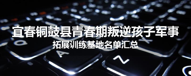 宜春铜鼓县青春期叛逆孩子军事拓展训练基地名单汇总
