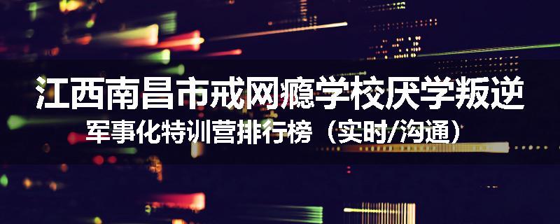 江西南昌市戒网瘾学校厌学叛逆军事化特训营排行榜（实时/沟通）
