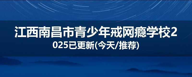 江西南昌市青少年戒网瘾学校2025已更新(今天/推荐)