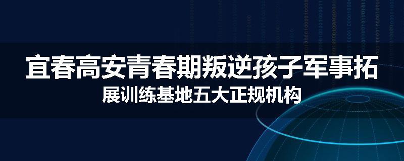 宜春高安青春期叛逆孩子军事拓展训练基地五大正规机构
