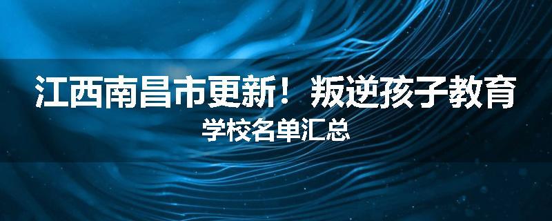江西南昌市更新！叛逆孩子教育学校名单汇总