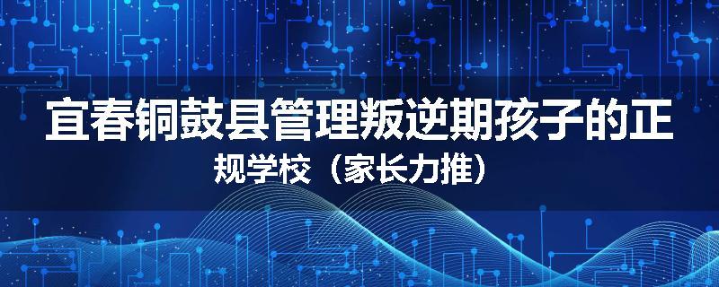 宜春铜鼓县管理叛逆期孩子的正规学校（家长力推）