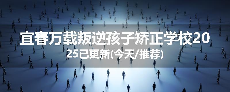 宜春万载叛逆孩子矫正学校2025已更新(今天/推荐)