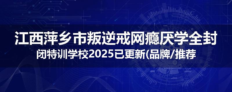 江西萍乡市叛逆戒网瘾厌学全封闭特训学校2025已更新(品牌/推荐)