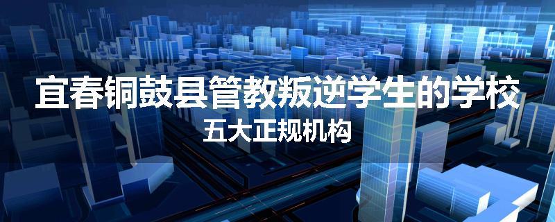 宜春铜鼓县管教叛逆学生的学校五大正规机构