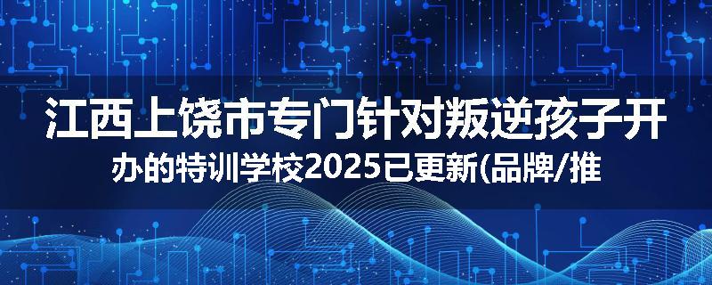 江西上饶市专门针对叛逆孩子开办的特训学校2025已更新(品牌/推荐)