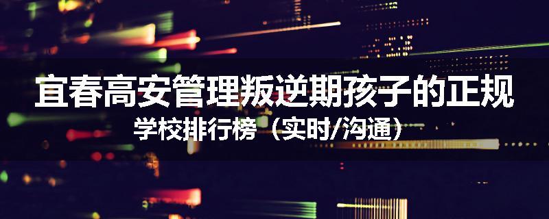 宜春高安管理叛逆期孩子的正规学校排行榜（实时/沟通）