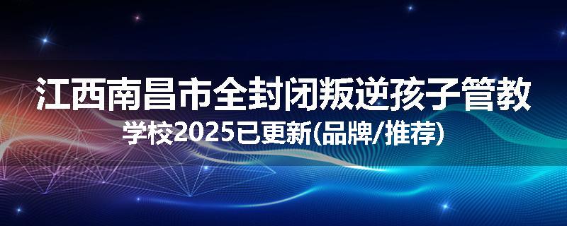 江西南昌市全封闭叛逆孩子管教学校2025已更新(品牌/推荐)