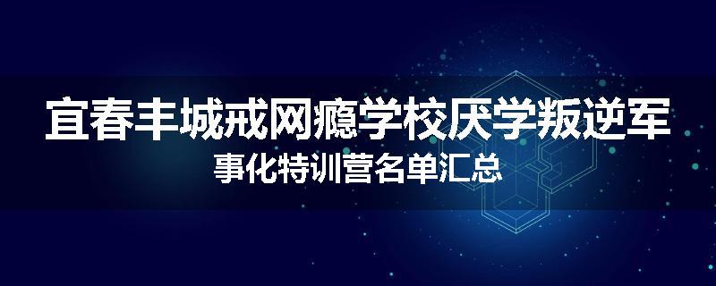 宜春丰城戒网瘾学校厌学叛逆军事化特训营名单汇总