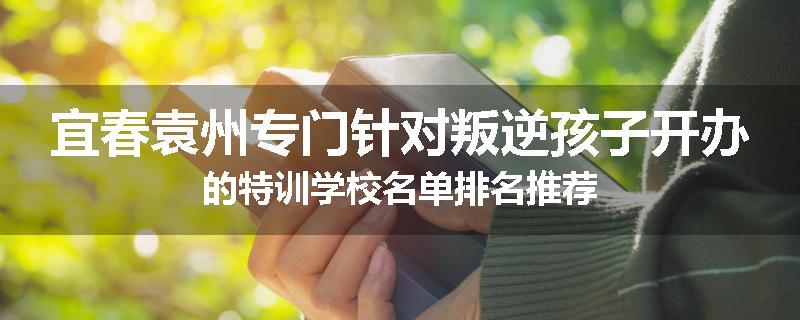 宜春袁州专门针对叛逆孩子开办的特训学校名单排名推荐