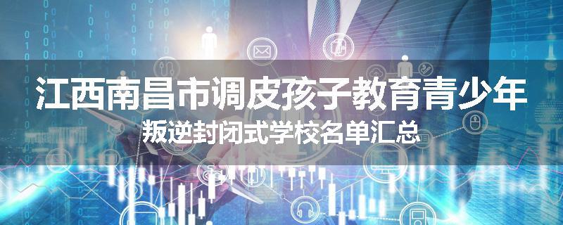 江西南昌市调皮孩子教育青少年叛逆封闭式学校名单汇总