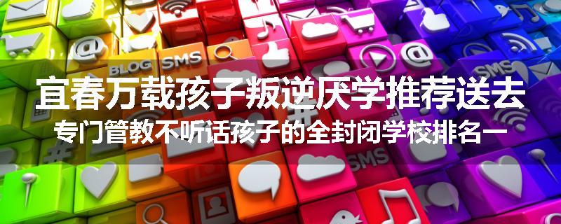宜春万载孩子叛逆厌学推荐送去专门管教不听话孩子的全封闭学校排名一览