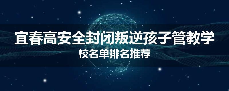 宜春高安全封闭叛逆孩子管教学校名单排名推荐