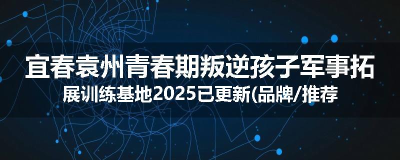 宜春袁州青春期叛逆孩子军事拓展训练基地2025已更新(品牌/推荐)