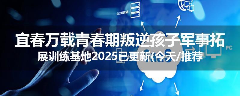 宜春万载青春期叛逆孩子军事拓展训练基地2025已更新(今天/推荐)