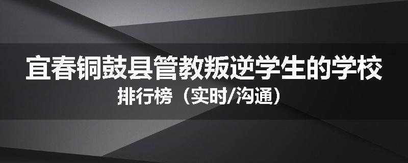 宜春铜鼓县管教叛逆学生的学校排行榜（实时/沟通）