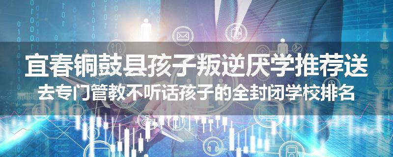 宜春铜鼓县孩子叛逆厌学推荐送去专门管教不听话孩子的全封闭学校排名推荐