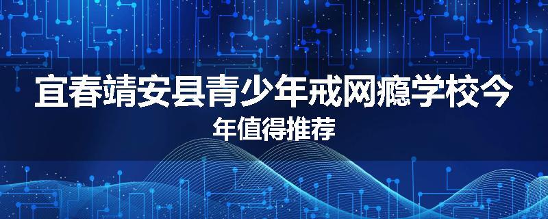 宜春靖安县青少年戒网瘾学校今年值得推荐