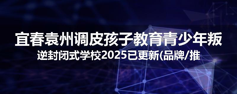 宜春袁州调皮孩子教育青少年叛逆封闭式学校2025已更新(品牌/推荐)