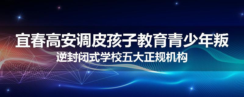 宜春高安调皮孩子教育青少年叛逆封闭式学校五大正规机构