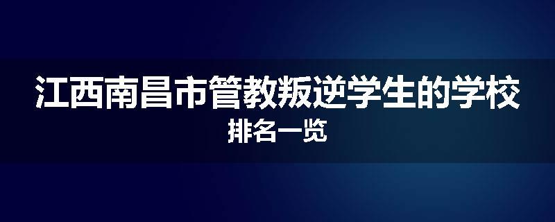 江西南昌市管教叛逆学生的学校排名一览