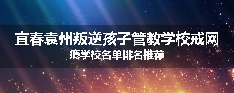 宜春袁州叛逆孩子管教学校戒网瘾学校名单排名推荐
