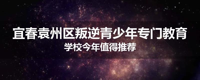 宜春袁州区叛逆青少年专门教育学校今年值得推荐