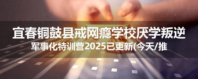宜春铜鼓县戒网瘾学校厌学叛逆军事化特训营2025已更新(今天/推荐)