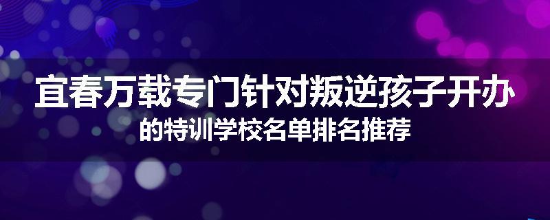 宜春万载专门针对叛逆孩子开办的特训学校名单排名推荐