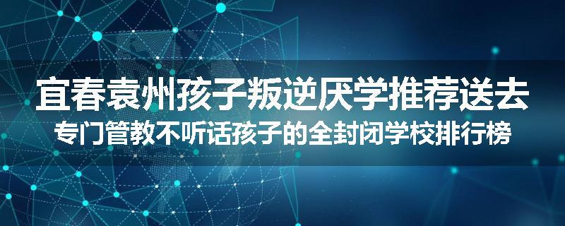 宜春袁州孩子叛逆厌学推荐送去专门管教不听话孩子的全封闭学校排行榜（实时/沟通）