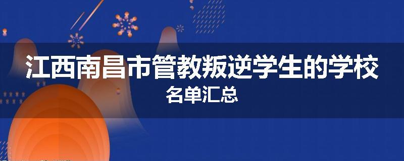 江西南昌市管教叛逆学生的学校名单汇总